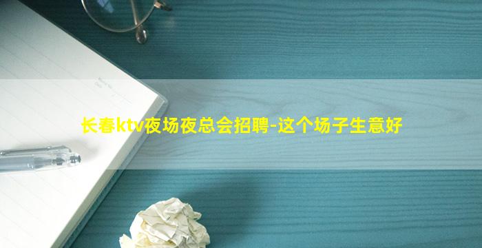 长春ktv夜场夜总会招聘-这个场子生意好
